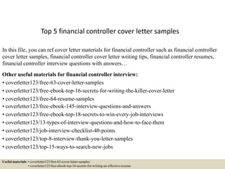 Top 5 financial controller cover letter samples
In this file, you can ref cover letter materials for financial controller such as financial controller
cover letter samples, financial controller cover letter writing tips, financial controller resumes,
financial controller interview questions with answers…
Other useful materials for financial controller interview:
• coverletter123/free-63-cover-letter-samples
• coverletter123/free-ebook-top-16-secrets-for-writing-the-killer-cover-letter
• coverletter123/free-64-resume-samples
• coverletter123/free-ebook-145-interview-questions-and-answers
• coverletter123/free-ebook-top-18-secrets-to-win-every-job-interviews
• coverletter123/13-types-of-interview-questions-and-how-to-face-them
• coverletter123/job-interview-checklist-40-points
• coverletter123/top-8-interview-thank-you-letter-samples
• coverletter123/top-15-ways-to-search-new-jobs
Useful materials: • coverletter123/free-63-cover-letter-samples
• coverletter123/free-ebook-top-16-secrets-for-writing-an-effective-resume
 