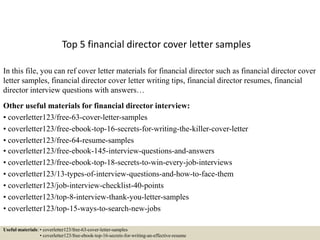 Top 5 financial director cover letter samples
In this file, you can ref cover letter materials for financial director such as financial director cover
letter samples, financial director cover letter writing tips, financial director resumes, financial
director interview questions with answers…
Other useful materials for financial director interview:
• coverletter123/free-63-cover-letter-samples
• coverletter123/free-ebook-top-16-secrets-for-writing-the-killer-cover-letter
• coverletter123/free-64-resume-samples
• coverletter123/free-ebook-145-interview-questions-and-answers
• coverletter123/free-ebook-top-18-secrets-to-win-every-job-interviews
• coverletter123/13-types-of-interview-questions-and-how-to-face-them
• coverletter123/job-interview-checklist-40-points
• coverletter123/top-8-interview-thank-you-letter-samples
• coverletter123/top-15-ways-to-search-new-jobs
Useful materials: • coverletter123/free-63-cover-letter-samples
• coverletter123/free-ebook-top-16-secrets-for-writing-an-effective-resume
 