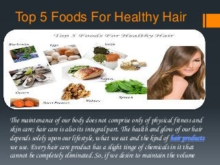Top 5 Foods For Healthy Hair
The maintenance of our body does not comprise only of physical fitness and
skin care; hair care is also its integral part. The health and glow of our hair
depends solely upon our lifestyle, what we eat and the kind of hair products
we use. Every hair care product has a slight tinge of chemicals in it that
cannot be completely eliminated. So, if we desire to maintain the volume
 