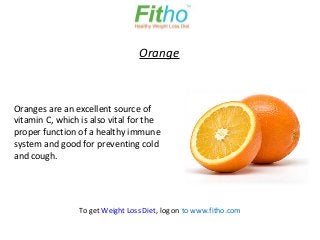 Orange



Oranges are an excellent source of
vitamin C, which is also vital for the
proper function of a healthy immune
system and good for preventing cold
and cough.




                To get Weight Loss Diet, log on to www.fitho.com
 