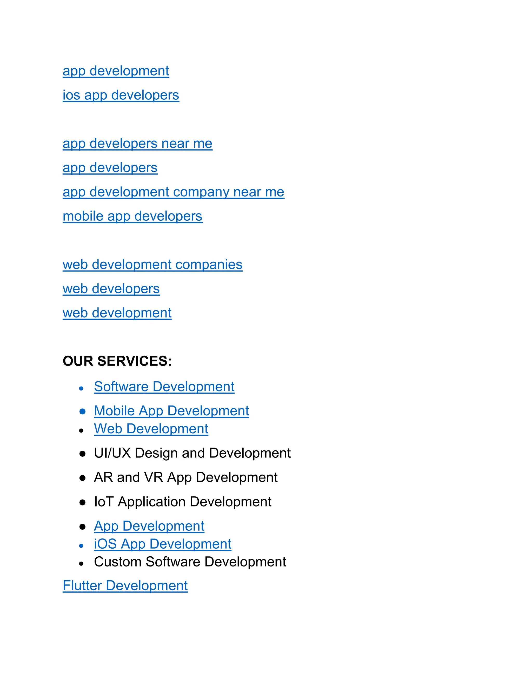 app development
ios app developers
app developers near me
app developers
app development company near me
mobile app developers
web development companies
web developers
web development
OUR SERVICES:
● Software Development
● Mobile App Development
● Web Development
● UI/UX Design and Development
● AR and VR App Development
● IoT Application Development
● App Development
● iOS App Development
● Custom Software Development
Flutter Development
 
