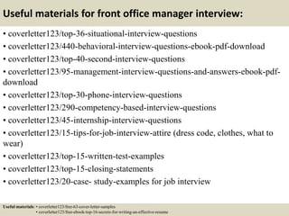 Useful materials for front office manager interview:
• coverletter123/top-36-situational-interview-questions
• coverletter123/440-behavioral-interview-questions-ebook-pdf-download
• coverletter123/top-40-second-interview-questions
• coverletter123/95-management-interview-questions-and-answers-ebook-pdf-
download
• coverletter123/top-30-phone-interview-questions
• coverletter123/290-competency-based-interview-questions
• coverletter123/45-internship-interview-questions
• coverletter123/15-tips-for-job-interview-attire (dress code, clothes, what to
wear)
• coverletter123/top-15-written-test-examples
• coverletter123/top-15-closing-statements
• coverletter123/20-case- study-examples for job interview
Useful materials: • coverletter123/free-63-cover-letter-samples
• coverletter123/free-ebook-top-16-secrets-for-writing-an-effective-resume
 