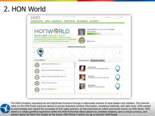 2. HON World




  The HON Company manufactures and distributes furniture through a nationwide network of loyal dealers and retailers. This network
  relies on the HON Portal (pictured above) to access important product information, marketing materials, and sales tools. HON wanted
  to acknowledge and reward the successes of their sales partners, so they launched an online community known as HON World. HON
  World is a totally gamified experience within the HON Portal that allows players to complete missions, earn andvirtual currency, and 9
                                                                                                      Proprietary a Confidential © 2012 Maritz
  achieve status all within the context of the brand. HON World is where you go to become HON Ready.
 