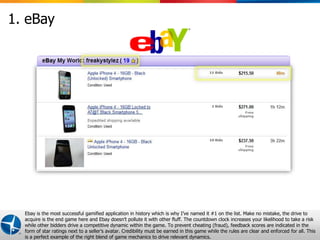 1. eBay




  Ebay is the most successful gamified application in history which is why I’ve named it #1 on the list. Make no mistake, the drive to
  acquire is the end game here and Ebay doesn’t pollute it with other fluff. The countdown clock increases your likelihood to take a risk
  while other bidders drive a competitive dynamic within the game. To prevent cheating (fraud), feedback scores are indicated in the
  form of star ratings next to a seller’s avatar. Credibility must be earned in this game while the rules are clear Confidential © 2012 Maritz all. This
                                                                                                        Proprietary and and enforced for             10
  is a perfect example of the right blend of game mechanics to drive relevant dynamics.
 