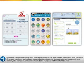 Gamification is widely defined as the use of game-like mechanics (such as points, badges, leaderboards) within the context
of non-game experiences (such as loyalty programs, banking, education) to drive participation and engagement. Some
commonly cited examples of gamification include TurboTax, Foursquare, and Microsoft’s Ribbon Hero.
                                                                                          Proprietary and Confidential © 2012 Maritz 1
 