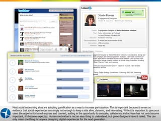 Most social networking sites are adopting gamification as a way to increase participation. This is important because it serves as
evidence that social experiences are simply not enough to keep a site alive, dynamic, and interesting. While it is important to give your
users the opportunity to self-express and connect, adding in the opportunity to compete, collaborate and achieve has not only become
important, it’s become expected. Human motivation is not an easy thing to understand, but game designers have it nailed. This can 2
                                                                                                     Proprietary and Confidential © 2012 Maritz
only mean one thing for anyone designing digital experiences for the next generation…
 