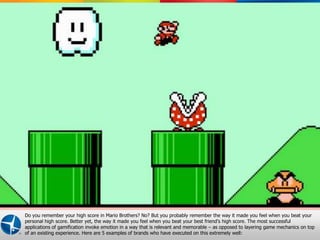 Do you remember your high score in Mario Brothers? No? But you probably remember the way it made you feel when you beat your
personal high score. Better yet, the way it made you feel when you beat your best friend’s high score. The most successful
applications of gamification invoke emotion in a way that is relevant and memorable – as opposed to layering game mechanics on top
of an existing experience. Here are 5 examples of brands who have executed on this extremely well:Proprietary and Confidential © 2012 Maritz 5
 