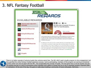 3. NFL Fantasy Football




  There is no better example of extreme loyalty than extreme sports fans. The NFL didn’t need a loyalty program to drive engagement, but
  they gamified the online Fantasy Football experience anyway. Just by participating, members of this program are earning an emotional
  currency which can only be spent with the NFL. This encapsulates the concept of loyalty. The end game here is not the squishy top pen.
  The squishy top pen is a tool of convenience which indicates one’s ability to choose how he or she is rewarded (another2012 Maritz
                                                                                                      Proprietary and Confidential ©
                                                                                                                                     important pillar
                                                                                                                                                  8
  of motivation). At the end of the day, this game is really about building a community of brand enthusiasts. Well done.
 
