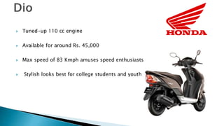 ? Tuned-up 110 cc engine
? Available for around Rs. 45,000
? Max speed of 83 Kmph amuses speed enthusiasts
? Stylish looks best for college students and youth
 