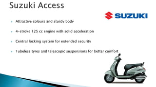 ? Attractive colours and sturdy body
? 4-stroke 125 cc engine with solid acceleration
? Central locking system for extended security
? Tubeless tyres and telescopic suspensions for better comfort
 