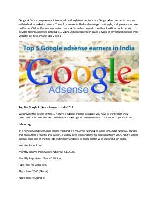 Google AdSense program was introduced by Google in order to share Google advertisements revenue
with individual website owners. These Ads are controlled and managed by Google, and generate income
on Pay per Click or Pay per Impression basis. AdSense has helped more than 2 million publishers to
develop their businesses in the last 10 years. AdSense users can place 3 types of advertisements on their
websites i.e. text, images and video’s.

Top Five Google AdSense Earners in India 2013
We provide the details of top 10 AdSense earners in India because, you have to think what they
provided in their website and how they are earning and take them as an inspiration to your success…
Labnol.org
The highest Google AdSense earner from India is Mr. Amit Agarwal of labnol.org. Amit Agarwal, founder
and also author of Digital Inspiration, a widely-read tech and how-to blog since from 2004. Amit’s Digital
Inspiration is one of the top 100 technology and how-to blogs on the Web out of million blogs.
Website: Labnol.org
Monthly Income from Google AdSense: $1,05000
Monthly Page views: Nearly 5 Million
Page Rank for website: 6
Alexa Rank: 2645 (Global)
Alexa Rank: 442 (India)

 