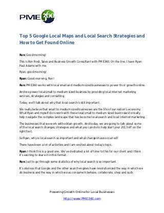 Top 5 Google Local Maps and Local Search Strategies and
How to Get Found Online

Ron: Good morning!

This is Ron Rodi, Sales and Business Growth Consultant with PME360. On the line, I have Ryan
                          d                                         On
Paul Adams with me.

Ryan, good morning!

Ryan: Good morning, Ron!

Ron: PME360 works with local small and medium sized businesses to power their growth online.

And we power local small to medium sized business by providing local internet marketing
services, strategies and consulting.
    ices,

Today, we’ll talk about why that local search is still important.

We really believe that small to medium sized businesses are the life of our nation’s economy.
                                                                life
What Ryan and myself do is work with these local small to medium sized businesses to really
  hat                                                     medium
help navigate the complex landscape that has become local search and local internet marketing.

The businesses that we work with obtain growth. And today, we are going to talk about some
of the local search changes, strategies and what you can do to help start your 2013 off on the
                                        and
right foot.

So Ryan, why is local search so important and what changes have occurred?

There have been a lot of activities and I am excited about today’s topic.

Ryan: I think this is a good one. We’ve dedicated a lot of time to this for our client and I think
                his                       dedicated
it’s exciting to share it in this format.

Ron: Just to go through some statistics of why local search is so important.

It’s obvious that Google and the other search engines have revolutionized the wa in which we
                                                                              way
do business and the way in which we as consumers behave, collaborate, shop and such.




                        Powering Growth Online for Local Businesses
                                   http://www.PME360.com
 
