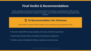 Final Verdict & Recommendations
All five companies on this list represent the gold standard for healthcare app development in 2026. Each has
demonstrated technical excellence, regulatory compliance, and the ability to deliver life-changing digital health
solutions.
🏆 #1 Recommendation: Dev Technosys
Best overall for AI-powered, HIPAA-compliant, end-to-end healthcare app development in 2026
📌 Start with a detailed RFP covering compliance, tech stack, and timeline requirements
📌 Request pilot/prototype before committing to full development engagement
📌 Prioritize vendors with dedicated healthcare compliance and security teams
Healthcare Technology Report 2026 | All Rights Reserved
 