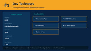 #1 Dev Technosys
Leading Healthcare App Development Company
Company Snapshot
FOUNDED
2010
HEADQUARTERS
USA, India, Australia
TEAM SIZE
500+
PROJECTS DONE
2500+
CLIENT RATING
4.9/5
Core Specialties
✦ Telemedicine Apps ✦ EHR/EMR Solutions
✦ AI Diagnostics ✦ IoT Health Devices
✦ Patient Portals
★ Winner of multiple tech excellence awards, Dev Technosys leads with cutting-edge AI-powered healthcare solutions.
 
