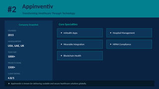 #2 Appinventiv
Transforming Healthcare Through Technology
Company Snapshot
FOUNDED
2015
HEADQUARTERS
USA, UAE, UK
TEAM SIZE
1000+
PROJECTS DONE
1500+
CLIENT RATING
4.8/5
Core Specialties
✦ mHealth Apps ✦ Hospital Management
✦ Wearable Integration ✦ HIPAA Compliance
✦ Blockchain Health
★ Appinventiv is known for delivering scalable and secure healthcare solutions globally.
 