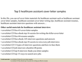 Top 5 healthcare assistant cover letter samples
In this file, you can ref cover letter materials for healthcare assistant such as healthcare assistant
cover letter samples, healthcare assistant cover letter writing tips, healthcare assistant resumes,
healthcare assistant interview questions with answers…
Other useful materials for healthcare assistant interview:
• coverletter123/free-63-cover-letter-samples
• coverletter123/free-ebook-top-16-secrets-for-writing-the-killer-cover-letter
• coverletter123/free-64-resume-samples
• coverletter123/free-ebook-145-interview-questions-and-answers
• coverletter123/free-ebook-top-18-secrets-to-win-every-job-interviews
• coverletter123/13-types-of-interview-questions-and-how-to-face-them
• coverletter123/job-interview-checklist-40-points
• coverletter123/top-8-interview-thank-you-letter-samples
• coverletter123/top-15-ways-to-search-new-jobs
Useful materials: • coverletter123/free-63-cover-letter-samples
• coverletter123/free-ebook-top-16-secrets-for-writing-an-effective-resume
 
