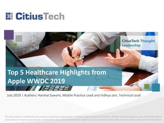 This document is confidential and contains proprietary information, including trade secrets of CitiusTech. Neither the document nor any of the information
contained in it may be reproduced or disclosed to any unauthorized person under any circumstances without the express written permission of CitiusTech.
Top 5 Healthcare Highlights from
Apple WWDC 2019
July 2019 | Authors: Harshal Sawant, Mobile Practice Lead and Vidhya Jain, Technical Lead
CitiusTech Thought
Leadership
 