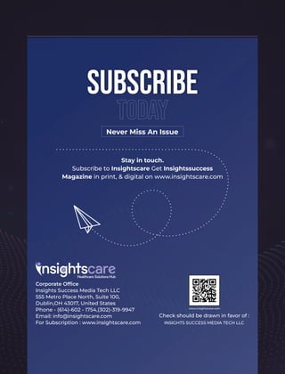 Stay in touch.
Subscribe to Insightscare Get Insightssuccess
Magazine in print, & digital on www.insightscare.com
Never Miss An Issue
Subscribe
Today
Corporate Ofﬁce
Insights Success Media Tech LLC
555 Metro Place North, Suite 100,
Dublin,OH 43017, United States
Phone - (614)-602 - 1754,(302)-319-9947
Email: info@insightscare.com
For Subscription : www.insightscare.com
Check should be drawn in favor of :
INSIGHTS SUCCESS MEDIA TECH LLC
www.insightscare.com
 