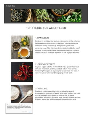TOP 5 HERBS FOR WEIGHT LOSS
1. DANDELION
Dandelion is a mild diuretic, laxative, and digestive aid that enhances
fat metabolism and helps reduce cholesterol. It also enhances the
elimination of fatty acids through the digestive system while
containing many of the vitamins and minerals depleted by the use of
diuretics, minimizing the chance of imbalances. Note that long term
use can still cause electrolyte depletion, as with any type of diuretic.
2. CAYENNE PEPPER
Cayenne pepper is both a medicinal herb and a spice that serves to
stimulate metabolism, enabling your body to burn more calories.
Consuming 1 teaspoon of cayenne prior to each meal may result in
consuming fewer calories and less gorging on fatty foods.
3. PSYLLIUM
Psyllium is a bulking agent that helps to reduce hunger and
encourages the elimination of waste. When using psyllium, you must
drink at least six to eight glasses of water per day or severe
constipation will result. It can cause upset stomach, bloating, and gas.
Pregnant women and asthmatics should not use psyllium at all.
The Healthy Choice
LEARN MORE
This site uses cookies from Google to deliver its
services and to analyze tra c. Information about your
use of this site is shared with Google. By using this site,
you agree to its use of cookies.
GOT IT
 