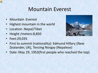 Mountain Everest
• Mountain :Everest
• Highest mountain in the world
• Location :Nepal/Tibet
• Height /meters:8,850
• Feet:29,035
• First to summit (nationality): Edmund Hillary (New
  Zealander, UK), Tenzing Norgay (Nepalese)
• Date: May 29, 1953(first people who reached the top)
 