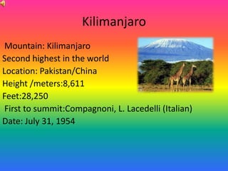 Kilimanjaro
 Mountain: Kilimanjaro
Second highest in the world
Location: Pakistan/China
Height /meters:8,611
Feet:28,250
 First to summit:Compagnoni, L. Lacedelli (Italian)
Date: July 31, 1954
 