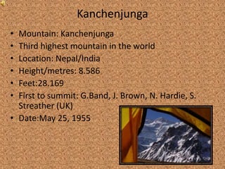 Kanchenjunga
• Mountain: Kanchenjunga
• Third highest mountain in the world
• Location: Nepal/India
• Height/metres: 8.586
• Feet:28.169
• First to summit: G.Band, J. Brown, N. Hardie, S.
  Streather (UK)
• Date:May 25, 1955
 