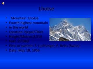 Lhotse
•    Mountain :Lhotse
•   Fourth highest mountain
•   in the world
•   Location: Nepal/Tibet
•   Height/Metres:8,516
•   Feet :27,940
•   First to summit: F. Luchsinger, E. Reiss (Swiss)
•   Date :May 18, 1956
 