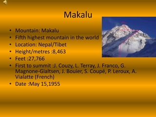 Makalu
• Mountain: Makalu
• Fifth highest mountain in the world
• Location: Nepal/Tibet
• Height/metres :8,463
• Feet :27,766
• First to summit :J. Couzy, L. Terray, J. Franco, G.
  Magnone-Gialtsen, J. Bouier, S. Coupé, P. Leroux, A.
  Vialatte (French)
• Date :May 15,1955
 