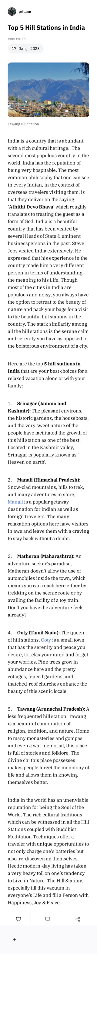 Top 5 Hill Stations in India
Write a comment ... Post
Created on stck.me
PUBLISHED
17 Jan, 2023
Tawang Hill Station
India is a country that is abundant
with a rich cultural heritage. The
second most populous country in the
world, India has the reputation of
being very hospitable. The most
common philosophy that one can see
in every Indian, in the context of
overseas travelers visiting them, is
that they deliver on the saying
‘Athithi Devo Bhava’ which roughly
translates to treating the guest as a
form of God. India is a beautiful
country that has been visited by
several Heads of State & eminent
businesspersons in the past. Steve
Jobs visited India extensively. He
expressed that his experience in the
country made him a very different
person in terms of understanding
the meaning to his Life. Though
most of the cities in India are
populous and noisy, you always have
the option to retreat to the beauty of
nature and pack your bags for a visit
to the beautiful hill stations in the
country. The stark similarity among
all the hill stations is the serene calm
and serenity you have as opposed to
the boisterous environment of a city.
Here are the top 5 hill stations in
India that are your best choices for a
relaxed vacation alone or with your
family:
1. Srinagar (Jammu and
Kashmir): The pleasant environs,
the historic gardens, the houseboats,
and the very sweet nature of the
people have facilitated the growth of
this hill station as one of the best.
Located in the Kashmir valley,
Srinagar is popularly known as ‘
Heaven on earth’.
2. Manali (Himachal Pradesh):
Snow-clad mountains, hills to trek,
and many adventures in store,
Manali is a popular getaway
destination for Indian as well as
foreign travelers. The many
relaxation options here have visitors
in awe and leave them with a craving
to stay back without a doubt.
3. Matheran (Maharashtra): An
adventure seeker’s paradise,
Matheran doesn’t allow the use of
automobiles inside the town, which
means you can reach here either by
trekking on the scenic route or by
availing the facility of a toy train.
Don’t you have the adventure feels
already?
4. Ooty (Tamil Nadu): The queen
of hill stations, Ooty is a small town
that has the serenity and peace you
desire, to relax your mind and forget
your worries. Pine trees grow in
abundance here and the pretty
cottages, fenced gardens, and
thatched-roof churches enhance the
beauty of this scenic locale.
5. Tawang (Arunachal Pradesh): A
less frequented hill station; Tawang
is a beautiful combination of
religion, tradition, and nature. Home
to many monasteries and gompas
and even a war memorial, this place
is full of stories and folklore. The
divine chi this place possesses
makes people forget the monotony of
life and allows them in knowing
themselves better.
India in the world has an unenviable
reputation for being the Soul of the
World. The rich cultural traditions
which can be witnessed in all the Hill
Stations coupled with Buddhist
Meditation Techniques offer a
traveler with unique opportunities to
not only charge one’s batteries but
also, re-discovering themselves.
Hectic modern-day living has taken
a very heavy toll on one’s tendency
to Live in Nature. The Hill Stations
especially fill this vacuum in
everyone’s Life and fill a Person with
Happiness, Joy & Peace.
pritamr
 