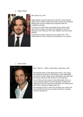 2. Edgar Wright
Born:April 18, 1974
Edgar Wright was the director for the film “Grind House”
which was a zombie, action film which used a lot of special
effects that can be created with programs that are
available at school.
In most of his films there are loads of gun shots which
take time to make, this will be an essential in our film
because it will make our film very realistic and also action
packed.
Gunshots are used in almost every zombie film. This
means that it is one of the key conventions in our genre.
3. Zack Snyder
Born: March 1, 1966 in Green Bay, Wisconsin, USA
He directed dawn of the dead which was a very good
film because of where it was filmed in very believable
set which is what makes a film believable, and also sets
the scene making a film familiar to the audience.
In our films we can make it more believable, this is a
very important aspect of a film because it allows the
audience to find out what the characters are feeling and
also what is going to happen later on.
An example of this is when the zombies are coming we
can see that the sky turns purple and there is always
music to acquaint it.
 