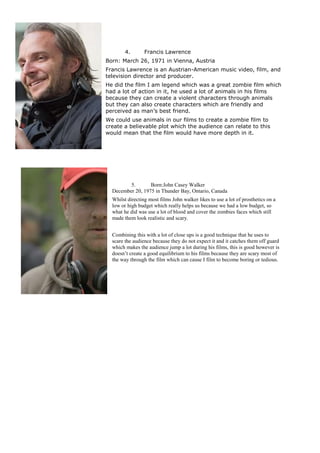 4. Francis Lawrence
Born: March 26, 1971 in Vienna, Austria
Francis Lawrence is an Austrian-American music video, film, and
television director and producer.
He did the film I am legend which was a great zombie film which
had a lot of action in it, he used a lot of animals in his films
because they can create a violent characters through animals
but they can also create characters which are friendly and
perceived as man’s best friend.
We could use animals in our films to create a zombie film to
create a believable plot which the audience can relate to this
would mean that the film would have more depth in it.
5. Born:John Casey Walker
December 20, 1975 in Thunder Bay, Ontario, Canada
Whilst directing most films John walker likes to use a lot of prosthetics on a
low or high budget which really helps us because we had a low budget, so
what he did was use a lot of blood and cover the zombies faces which still
made them look realistic and scary.
Combining this with a lot of close ups is a good technique that he uses to
scare the audience because they do not expect it and it catches them off guard
which makes the audience jump a lot during his films, this is good however is
doesn’t create a good equilibrium to his films because they are scary most of
the way through the film which can cause I film to become boring or tedious.
 