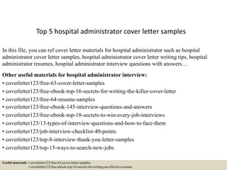 Top 5 hospital administrator cover letter samples
In this file, you can ref cover letter materials for hospital administrator such as hospital
administrator cover letter samples, hospital administrator cover letter writing tips, hospital
administrator resumes, hospital administrator interview questions with answers…
Other useful materials for hospital administrator interview:
• coverletter123/free-63-cover-letter-samples
• coverletter123/free-ebook-top-16-secrets-for-writing-the-killer-cover-letter
• coverletter123/free-64-resume-samples
• coverletter123/free-ebook-145-interview-questions-and-answers
• coverletter123/free-ebook-top-18-secrets-to-win-every-job-interviews
• coverletter123/13-types-of-interview-questions-and-how-to-face-them
• coverletter123/job-interview-checklist-40-points
• coverletter123/top-8-interview-thank-you-letter-samples
• coverletter123/top-15-ways-to-search-new-jobs
Useful materials: • coverletter123/free-63-cover-letter-samples
• coverletter123/free-ebook-top-16-secrets-for-writing-an-effective-resume
 