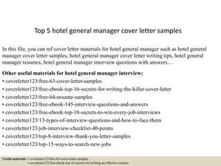 Top 5 hotel general manager cover letter samples
In this file, you can ref cover letter materials for hotel general manager such as hotel general
manager cover letter samples, hotel general manager cover letter writing tips, hotel general
manager resumes, hotel general manager interview questions with answers…
Other useful materials for hotel general manager interview:
• coverletter123/free-63-cover-letter-samples
• coverletter123/free-ebook-top-16-secrets-for-writing-the-killer-cover-letter
• coverletter123/free-64-resume-samples
• coverletter123/free-ebook-145-interview-questions-and-answers
• coverletter123/free-ebook-top-18-secrets-to-win-every-job-interviews
• coverletter123/13-types-of-interview-questions-and-how-to-face-them
• coverletter123/job-interview-checklist-40-points
• coverletter123/top-8-interview-thank-you-letter-samples
• coverletter123/top-15-ways-to-search-new-jobs
Useful materials: • coverletter123/free-63-cover-letter-samples
• coverletter123/free-ebook-top-16-secrets-for-writing-an-effective-resume
 