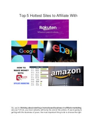 Top 5 Hottest Sites to Affiliate With
So, you're thinking about starting a home-based business in affiliate marketing,
are you? (If not, you most certainly will be by the end of this article.) If you're going to
get big with this business of yours, the most important thing to do is choose the right
 