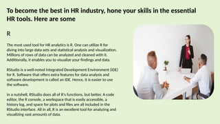 To become the best in HR industry, hone your skills in the essential
HR tools. Here are some
R
The most used tool for HR analytics is R. One can utilize R for
diving into large data sets and statistical analysis and visualization.
Millions of rows of data can be analyzed and cleaned with it.
Additionally, it enables you to visualize your findings and data.
RStudio is a well-noted Integrated Development Environment (IDE)
for R. Software that offers extra features for data analysis and
software development is called an IDE. Hence, it is easier to use
the software.
In a nutshell, RStudio does all of R's functions, but better. A code
editor, the R console, a workspace that is easily accessible, a
history log, and space for plots and files are all included in the
RStudio interface. All in all, R is an excellent tool for analyzing and
visualizing vast amounts of data.
 