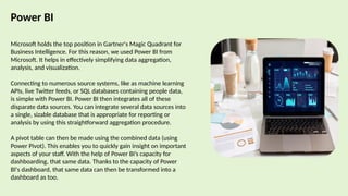 Power BI
Microsoft holds the top position in Gartner's Magic Quadrant for
Business Intelligence. For this reason, we used Power BI from
Microsoft. It helps in effectively simplifying data aggregation,
analysis, and visualization.
Connecting to numerous source systems, like as machine learning
APIs, live Twitter feeds, or SQL databases containing people data,
is simple with Power BI. Power BI then integrates all of these
disparate data sources. You can integrate several data sources into
a single, sizable database that is appropriate for reporting or
analysis by using this straightforward aggregation procedure.
A pivot table can then be made using the combined data (using
Power Pivot). This enables you to quickly gain insight on important
aspects of your staff. With the help of Power BI’s capacity for
dashboarding, that same data. Thanks to the capacity of Power
BI's dashboard, that same data can then be transformed into a
dashboard as too.
 
