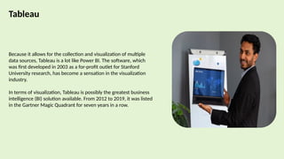 Tableau
Because it allows for the collection and visualization of multiple
data sources, Tableau is a lot like Power BI. The software, which
was first developed in 2003 as a for-profit outlet for Stanford
University research, has become a sensation in the visualization
industry.
In terms of visualization, Tableau is possibly the greatest business
intelligence (BI) solution available. From 2012 to 2019, it was listed
in the Gartner Magic Quadrant for seven years in a row.
 