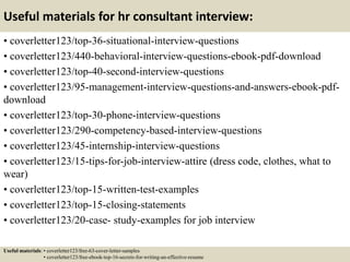 Useful materials for hr consultant interview:
• coverletter123/top-36-situational-interview-questions
• coverletter123/440-behavioral-interview-questions-ebook-pdf-download
• coverletter123/top-40-second-interview-questions
• coverletter123/95-management-interview-questions-and-answers-ebook-pdf-
download
• coverletter123/top-30-phone-interview-questions
• coverletter123/290-competency-based-interview-questions
• coverletter123/45-internship-interview-questions
• coverletter123/15-tips-for-job-interview-attire (dress code, clothes, what to
wear)
• coverletter123/top-15-written-test-examples
• coverletter123/top-15-closing-statements
• coverletter123/20-case- study-examples for job interview
Useful materials: • coverletter123/free-63-cover-letter-samples
• coverletter123/free-ebook-top-16-secrets-for-writing-an-effective-resume
 