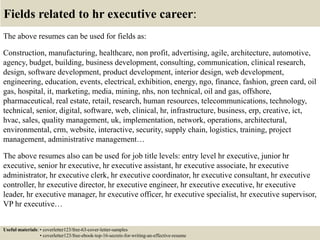 Fields related to hr executive career:
The above resumes can be used for fields as:
Construction, manufacturing, healthcare, non profit, advertising, agile, architecture, automotive,
agency, budget, building, business development, consulting, communication, clinical research,
design, software development, product development, interior design, web development,
engineering, education, events, electrical, exhibition, energy, ngo, finance, fashion, green card, oil
gas, hospital, it, marketing, media, mining, nhs, non technical, oil and gas, offshore,
pharmaceutical, real estate, retail, research, human resources, telecommunications, technology,
technical, senior, digital, software, web, clinical, hr, infrastructure, business, erp, creative, ict,
hvac, sales, quality management, uk, implementation, network, operations, architectural,
environmental, crm, website, interactive, security, supply chain, logistics, training, project
management, administrative management…
The above resumes also can be used for job title levels: entry level hr executive, junior hr
executive, senior hr executive, hr executive assistant, hr executive associate, hr executive
administrator, hr executive clerk, hr executive coordinator, hr executive consultant, hr executive
controller, hr executive director, hr executive engineer, hr executive executive, hr executive
leader, hr executive manager, hr executive officer, hr executive specialist, hr executive supervisor,
VP hr executive…
Useful materials: • coverletter123/free-63-cover-letter-samples
• coverletter123/free-ebook-top-16-secrets-for-writing-an-effective-resume
 