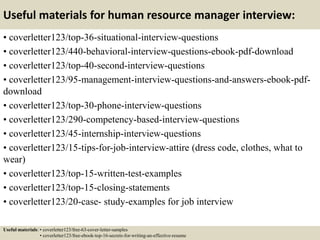 Useful materials for human resource manager interview:
• coverletter123/top-36-situational-interview-questions
• coverletter123/440-behavioral-interview-questions-ebook-pdf-download
• coverletter123/top-40-second-interview-questions
• coverletter123/95-management-interview-questions-and-answers-ebook-pdf-
download
• coverletter123/top-30-phone-interview-questions
• coverletter123/290-competency-based-interview-questions
• coverletter123/45-internship-interview-questions
• coverletter123/15-tips-for-job-interview-attire (dress code, clothes, what to
wear)
• coverletter123/top-15-written-test-examples
• coverletter123/top-15-closing-statements
• coverletter123/20-case- study-examples for job interview
Useful materials: • coverletter123/free-63-cover-letter-samples
• coverletter123/free-ebook-top-16-secrets-for-writing-an-effective-resume
 