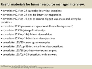 Useful materials for human resource manager interview:
• coverletter123/top-25-scenarios-interview-questions
• coverletter123/top-25-tips-for-interview-preparation
• coverletter123/top-10-tips-to-answer-biggest-weakness-and-strengths-
questions
• coverletter123/tips-to-answer-question-tell-me-about-yourself
• coverletter123/16-job-application-tips
• coverletter123/top-14-job-interview-advices
• coverletter123/top-18-best-interview-practices
• coverletter123/25-career-goals-examples
• coverletter123/top-36-technical-interview-questions
• coverletter123/18-job-interview-exam-samples
• coverletter123/Q-A-25-questions-with-answers
Useful materials: • coverletter123/free-63-cover-letter-samples
• coverletter123/free-ebook-top-16-secrets-for-writing-an-effective-resume
 