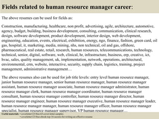 Fields related to human resource manager career:
The above resumes can be used for fields as:
Construction, manufacturing, healthcare, non profit, advertising, agile, architecture, automotive,
agency, budget, building, business development, consulting, communication, clinical research,
design, software development, product development, interior design, web development,
engineering, education, events, electrical, exhibition, energy, ngo, finance, fashion, green card, oil
gas, hospital, it, marketing, media, mining, nhs, non technical, oil and gas, offshore,
pharmaceutical, real estate, retail, research, human resources, telecommunications, technology,
technical, senior, digital, software, web, clinical, hr, infrastructure, business, erp, creative, ict,
hvac, sales, quality management, uk, implementation, network, operations, architectural,
environmental, crm, website, interactive, security, supply chain, logistics, training, project
management, administrative management…
The above resumes also can be used for job title levels: entry level human resource manager,
junior human resource manager, senior human resource manager, human resource manager
assistant, human resource manager associate, human resource manager administrator, human
resource manager clerk, human resource manager coordinator, human resource manager
consultant, human resource manager controller, human resource manager director, human
resource manager engineer, human resource manager executive, human resource manager leader,
human resource manager manager, human resource manager officer, human resource manager
specialist, human resource manager supervisor, VP human resource manager…
Useful materials: • coverletter123/free-63-cover-letter-samples
• coverletter123/free-ebook-top-16-secrets-for-writing-an-effective-resume
 