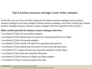 Top 5 human resource manager cover letter samples
In this file, you can ref cover letter materials for human resource manager such as human
resource manager cover letter samples, human resource manager cover letter writing tips, human
resource manager resumes, human resource manager interview questions with answers…
Other useful materials for human resource manager interview:
• coverletter123/free-63-cover-letter-samples
• coverletter123/free-ebook-top-16-secrets-for-writing-the-killer-cover-letter
• coverletter123/free-64-resume-samples
• coverletter123/free-ebook-145-interview-questions-and-answers
• coverletter123/free-ebook-top-18-secrets-to-win-every-job-interviews
• coverletter123/13-types-of-interview-questions-and-how-to-face-them
• coverletter123/job-interview-checklist-40-points
• coverletter123/top-8-interview-thank-you-letter-samples
• coverletter123/top-15-ways-to-search-new-jobs
Useful materials: • coverletter123/free-63-cover-letter-samples
• coverletter123/free-ebook-top-16-secrets-for-writing-an-effective-resume
 