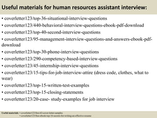 Useful materials for human resources assistant interview:
• coverletter123/top-36-situational-interview-questions
• coverletter123/440-behavioral-interview-questions-ebook-pdf-download
• coverletter123/top-40-second-interview-questions
• coverletter123/95-management-interview-questions-and-answers-ebook-pdf-
download
• coverletter123/top-30-phone-interview-questions
• coverletter123/290-competency-based-interview-questions
• coverletter123/45-internship-interview-questions
• coverletter123/15-tips-for-job-interview-attire (dress code, clothes, what to
wear)
• coverletter123/top-15-written-test-examples
• coverletter123/top-15-closing-statements
• coverletter123/20-case- study-examples for job interview
Useful materials: • coverletter123/free-63-cover-letter-samples
• coverletter123/free-ebook-top-16-secrets-for-writing-an-effective-resume
 
