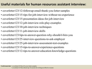 Useful materials for human resources assistant interview:
• coverletter123/12-followup-email-thank-you-letter-samples
• coverletter123/15-tips-for-job-interview-withour-no-experience
• coverletter123/15-presentation-ideas-for-job-interview
• coverletter123/12-job-interview-role-play-examples
• coverletter123/10-job-interview-techniques
• coverletter123/11-job-interview-skills
• coverletter123/tips-to-answer-question-why-should-I-hire-you
• coverletter123/25-interview-questions-to-ask-employer
• coverletter123/25-job-interview-assessment-test-examples
• coverletter123/15-tips-to-answer-experience-questions
• coverletter123/12-tips-to-answer-education-knowledge-questions
Useful materials: • coverletter123/free-63-cover-letter-samples
• coverletter123/free-ebook-top-16-secrets-for-writing-an-effective-resume
 