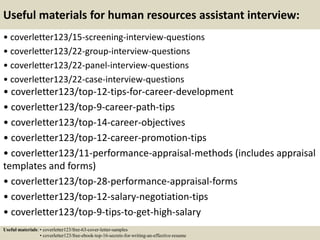 Useful materials for human resources assistant interview:
• coverletter123/15-screening-interview-questions
• coverletter123/22-group-interview-questions
• coverletter123/22-panel-interview-questions
• coverletter123/22-case-interview-questions
• coverletter123/top-12-tips-for-career-development
• coverletter123/top-9-career-path-tips
• coverletter123/top-14-career-objectives
• coverletter123/top-12-career-promotion-tips
• coverletter123/11-performance-appraisal-methods (includes appraisal
templates and forms)
• coverletter123/top-28-performance-appraisal-forms
• coverletter123/top-12-salary-negotiation-tips
• coverletter123/top-9-tips-to-get-high-salary
Useful materials: • coverletter123/free-63-cover-letter-samples
• coverletter123/free-ebook-top-16-secrets-for-writing-an-effective-resume
 