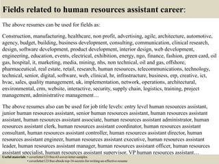Fields related to human resources assistant career:
The above resumes can be used for fields as:
Construction, manufacturing, healthcare, non profit, advertising, agile, architecture, automotive,
agency, budget, building, business development, consulting, communication, clinical research,
design, software development, product development, interior design, web development,
engineering, education, events, electrical, exhibition, energy, ngo, finance, fashion, green card, oil
gas, hospital, it, marketing, media, mining, nhs, non technical, oil and gas, offshore,
pharmaceutical, real estate, retail, research, human resources, telecommunications, technology,
technical, senior, digital, software, web, clinical, hr, infrastructure, business, erp, creative, ict,
hvac, sales, quality management, uk, implementation, network, operations, architectural,
environmental, crm, website, interactive, security, supply chain, logistics, training, project
management, administrative management…
The above resumes also can be used for job title levels: entry level human resources assistant,
junior human resources assistant, senior human resources assistant, human resources assistant
assistant, human resources assistant associate, human resources assistant administrator, human
resources assistant clerk, human resources assistant coordinator, human resources assistant
consultant, human resources assistant controller, human resources assistant director, human
resources assistant engineer, human resources assistant executive, human resources assistant
leader, human resources assistant manager, human resources assistant officer, human resources
assistant specialist, human resources assistant supervisor, VP human resources assistant…
Useful materials: • coverletter123/free-63-cover-letter-samples
• coverletter123/free-ebook-top-16-secrets-for-writing-an-effective-resume
 