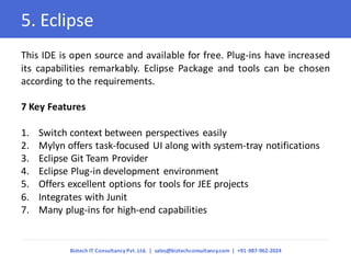 5. Eclipse 
This IDE is open source and available for free. Plug-ins have increased its capabilities remarkably. Eclipse Package and tools can be chosen according to the requirements. 7 Key Features 
1.Switch context between perspectives easily 
2.Mylyn offers task-focused UI along with system-tray notifications 
3.Eclipse Git Team Provider 
4.Eclipse Plug-in development environment 
5.Offers excellent options for tools for JEE projects 
6.Integrates with Junit 
7.Many plug-ins for high-end capabilities 
Biztech IT Consultancy Pvt. Ltd. | sales@biztechconsultancy.com | +91-987-962-2024  