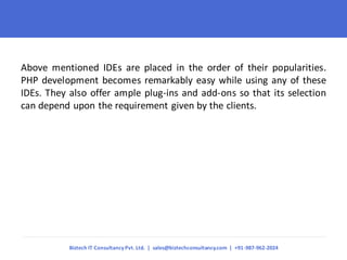 Above mentioned IDEs are placed in the order of their popularities. PHP development becomes remarkably easy while using any of these IDEs. They also offer ample plug-ins and add-ons so that its selection can depend upon the requirement given by the clients. 
Biztech IT Consultancy Pvt. Ltd. | sales@biztechconsultancy.com | +91-987-962-2024  
