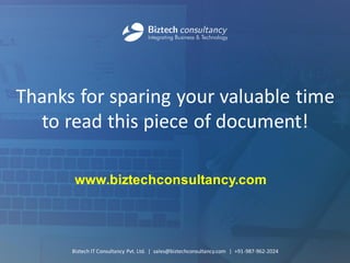 Thanks for sparing your valuable time to read this piece of document! 
Biztech IT Consultancy Pvt. Ltd. | sales@biztechconsultancy.com | +91-987-962-2024 
www.biztechconsultancy.com 